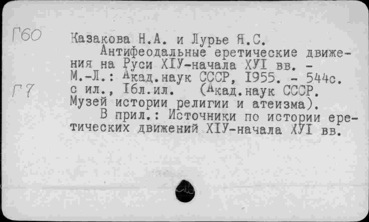 ﻿Гбо
Г7
Казакова Н.А. и Лурье Я. С.
Антифеодальные еретические движения на Руси ХІУ-начала ХУХ вв. -М.-Л.: ^кад.наук СССР, 1955. - 544с. с ил., Гбл.ил. (Акад, наук СССР. Музей истории, религии и атеизма).
В прил.: Источники по истории еретических движений ХІУ-начала ХУХ вв.